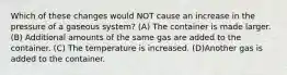 Which of these changes would NOT cause an increase in the pressure of a gaseous system? (A) The container is made larger. (B) Additional amounts of the same gas are added to the container. (C) The temperature is increased. (D)Another gas is added to the container.