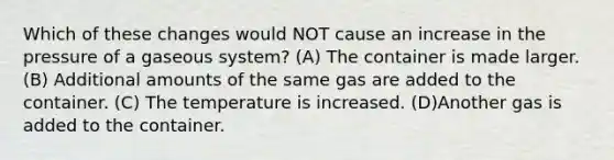 Which of these changes would NOT cause an increase in the pressure of a gaseous system? (A) The container is made larger. (B) Additional amounts of the same gas are added to the container. (C) The temperature is increased. (D)Another gas is added to the container.