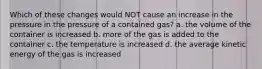 Which of these changes would NOT cause an increase in the pressure in the pressure of a contained gas? a. the volume of the container is increased b. more of the gas is added to the container c. the temperature is increased d. the average kinetic energy of the gas is increased