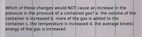 Which of these changes would NOT cause an increase in the pressure in the pressure of a contained gas? a. the volume of the container is increased b. more of the gas is added to the container c. the temperature is increased d. the average kinetic energy of the gas is increased