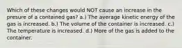 Which of these changes would NOT cause an increase in the presure of a contained gas? a.) The average kinetic energy of the gas is increased. b.) The volume of the container is increased. c.) The temperature is increased. d.) More of the gas is added to the container.