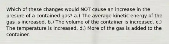 Which of these changes would NOT cause an increase in the presure of a contained gas? a.) The average kinetic energy of the gas is increased. b.) The volume of the container is increased. c.) The temperature is increased. d.) More of the gas is added to the container.