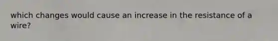 which changes would cause an increase in the resistance of a wire?