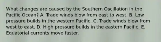 What changes are caused by the Southern Oscillation in the Pacific Ocean?​ A. Trade winds blow from east to west. B. Low pressure builds in the western Pacific. C. Trade winds blow from west to east. D. ​High pressure builds in the eastern Pacific. E. Equatorial currents move faster.