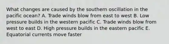 What changes are caused by the southern oscillation in the pacific ocean? A. Trade winds blow from east to west B. Low pressure builds in the western pacific C. Trade winds blow from west to east D. High pressure builds in the eastern pacific E. Equatorial currents move faster