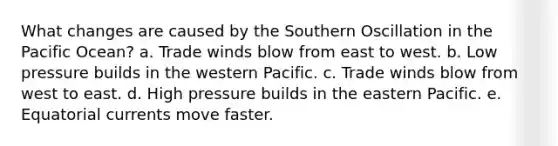 What changes are caused by the Southern Oscillation in the Pacific Ocean? a. Trade winds blow from east to west. b. Low pressure builds in the western Pacific. c. Trade winds blow from west to east. d. High pressure builds in the eastern Pacific. e. Equatorial currents move faster.