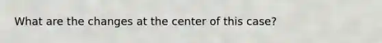 What are the changes at the center of this case?