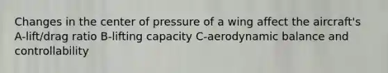 Changes in the center of pressure of a wing affect the aircraft's A-lift/drag ratio B-lifting capacity C-aerodynamic balance and controllability