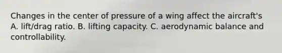 Changes in the center of pressure of a wing affect the aircraft's A. lift/drag ratio. B. lifting capacity. C. aerodynamic balance and controllability.