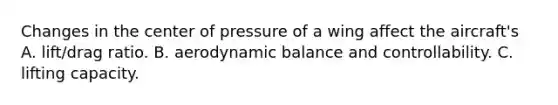 Changes in the center of pressure of a wing affect the aircraft's A. lift/drag ratio. B. aerodynamic balance and controllability. C. lifting capacity.