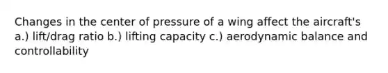 Changes in the center of pressure of a wing affect the aircraft's a.) lift/drag ratio b.) lifting capacity c.) aerodynamic balance and controllability