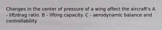 Changes in the center of pressure of a wing affect the aircraft's A - lift/drag ratio. B - lifting capacity. C - aerodynamic balance and controllability