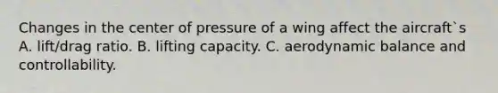 Changes in the center of pressure of a wing affect the aircraft`s A. lift/drag ratio. B. lifting capacity. C. aerodynamic balance and controllability.