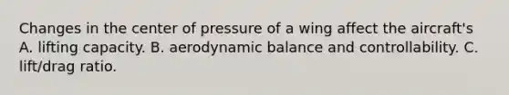 Changes in the center of pressure of a wing affect the aircraft's A. lifting capacity. B. aerodynamic balance and controllability. C. lift/drag ratio.