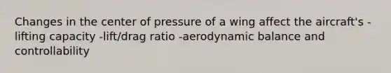 Changes in the center of pressure of a wing affect the aircraft's -lifting capacity -lift/drag ratio -aerodynamic balance and controllability