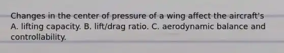 Changes in the center of pressure of a wing affect the aircraft's A. lifting capacity. B. lift/drag ratio. C. aerodynamic balance and controllability.