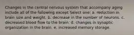 Changes in the central nervous system that accompany aging include all of the following except Select one: a. reduction in brain size and weight. b. decrease in the number of neurons. c. decreased blood flow to the brain. d. changes in synaptic organization in the brain. e. increased memory storage.