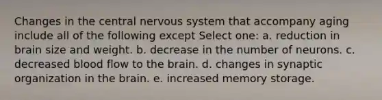 Changes in the central nervous system that accompany aging include all of the following except Select one: a. reduction in brain size and weight. b. decrease in the number of neurons. c. decreased blood flow to the brain. d. changes in synaptic organization in the brain. e. increased memory storage.