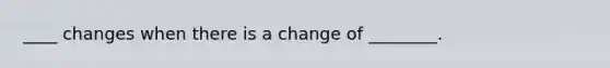 ____ changes when there is a change of ________.