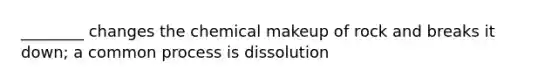 ________ changes the chemical makeup of rock and breaks it down; a common process is dissolution