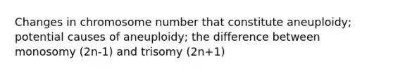 Changes in chromosome number that constitute aneuploidy; potential causes of aneuploidy; the difference between monosomy (2n-1) and trisomy (2n+1)