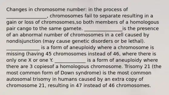 Changes in chromosome number: in the process of _________________, chromosomes fail to separate resulting in a gain or loss of chromosomes,so both members of a homologous pair cango to the same gamete. ________________is the presence of an abnormal number of chromosomes in a cell caused by nondisjunction (may cause genetic disorders or be lethal). ______________ is a form of aneuploidy where a chromosome is missing (having 45 chromosomes instead of 46, where there is only one X or one Y. _____________ is a form of aneuploidy where there are 3 copiesof a homologous chromosome. Trisomy 21 (the most common form of Down syndrome) is the most common autosomal trisomy in humans caused by an extra copy of chromosome 21, resulting in 47 instead of 46 chromosomes.