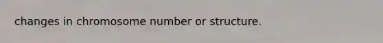 changes in chromosome number or structure.