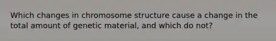 Which changes in chromosome structure cause a change in the total amount of genetic material, and which do not?