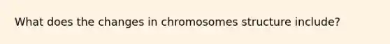 What does the changes in chromosomes structure include?