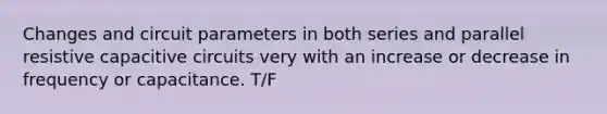 Changes and circuit parameters in both series and parallel resistive capacitive circuits very with an increase or decrease in frequency or capacitance. T/F