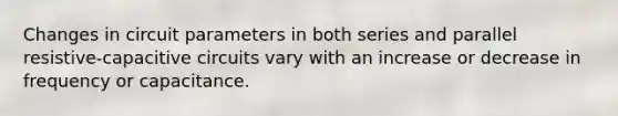 Changes in circuit parameters in both series and parallel resistive-capacitive circuits vary with an increase or decrease in frequency or capacitance.