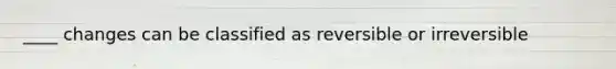 ____ changes can be classified as reversible or irreversible