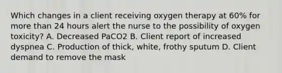 Which changes in a client receiving oxygen therapy at 60% for more than 24 hours alert the nurse to the possibility of oxygen toxicity? A. Decreased PaCO2 B. Client report of increased dyspnea C. Production of thick, white, frothy sputum D. Client demand to remove the mask