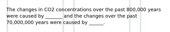 The changes in CO2 concentrations over the past 800,000 years were caused by _______ and the changes over the past 70,000,000 years were caused by ______.