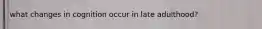 what changes in cognition occur in late adulthood?