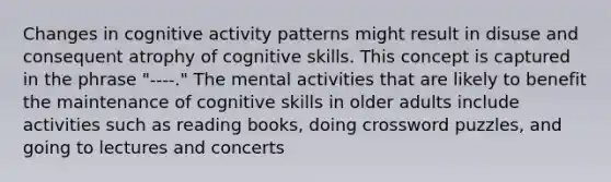 Changes in cognitive activity patterns might result in disuse and consequent atrophy of cognitive skills. This concept is captured in the phrase "----." The mental activities that are likely to benefit the maintenance of cognitive skills in older adults include activities such as reading books, doing crossword puzzles, and going to lectures and concerts