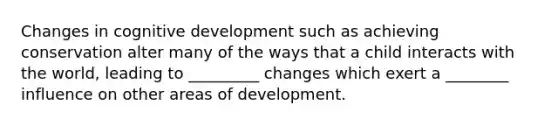 Changes in cognitive development such as achieving conservation alter many of the ways that a child interacts with the world, leading to _________ changes which exert a ________ influence on other areas of development.