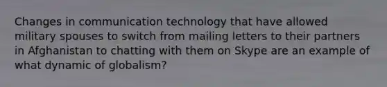 Changes in communication technology that have allowed military spouses to switch from mailing letters to their partners in Afghanistan to chatting with them on Skype are an example of what dynamic of globalism?