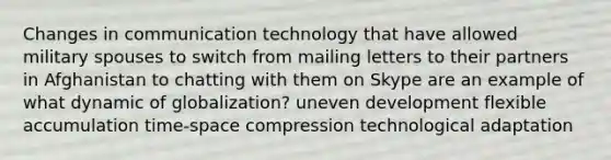 Changes in communication technology that have allowed military spouses to switch from mailing letters to their partners in Afghanistan to chatting with them on Skype are an example of what dynamic of globalization? uneven development flexible accumulation time-space compression technological adaptation