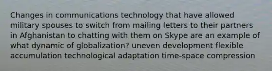 Changes in communications technology that have allowed military spouses to switch from mailing letters to their partners in Afghanistan to chatting with them on Skype are an example of what dynamic of globalization? uneven development flexible accumulation technological adaptation time-space compression