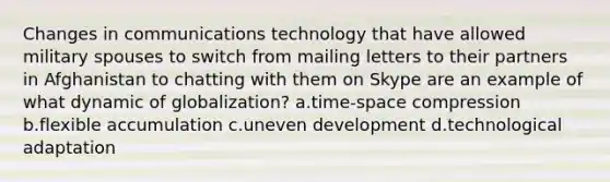 Changes in communications technology that have allowed military spouses to switch from mailing letters to their partners in Afghanistan to chatting with them on Skype are an example of what dynamic of globalization? a.time-space compression b.flexible accumulation c.uneven development d.technological adaptation