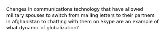 Changes in communications technology that have allowed military spouses to switch from mailing letters to their partners in Afghanistan to chatting with them on Skype are an example of what dynamic of globalization?