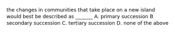 the changes in communities that take place on a new island would best be described as _______ A. primary succession B secondary succession C. tertiary succession D. none of the above