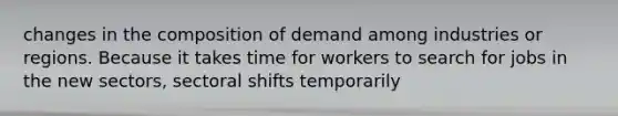 changes in the composition of demand among industries or regions. Because it takes time for workers to search for jobs in the new sectors, sectoral shifts temporarily