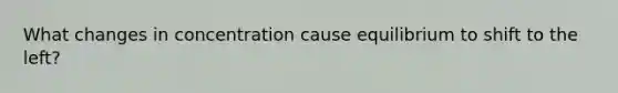 What changes in concentration cause equilibrium to shift to the left?