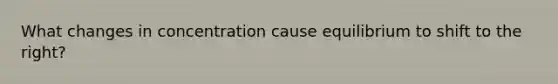 What changes in concentration cause equilibrium to shift to the right?