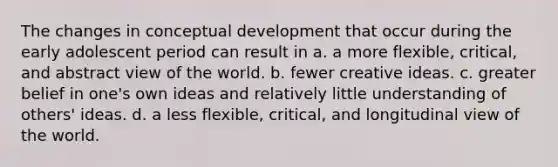 The changes in conceptual development that occur during the early adolescent period can result in a. a more flexible, critical, and abstract view of the world. b. fewer creative ideas. c. greater belief in one's own ideas and relatively little understanding of others' ideas. d. a less flexible, critical, and longitudinal view of the world.