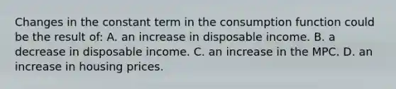 Changes in the constant term in the consumption function could be the result of: A. an increase in disposable income. B. a decrease in disposable income. C. an increase in the MPC. D. an increase in housing prices.