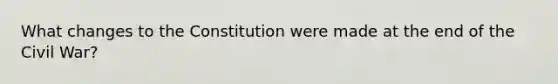 What changes to the Constitution were made at the end of the Civil War?