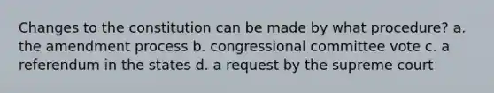 Changes to the constitution can be made by what procedure? a. the amendment process b. congressional committee vote c. a referendum in the states d. a request by the supreme court